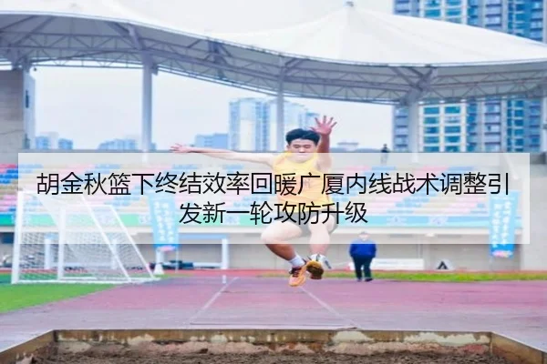 胡金秋篮下终结效率回暖广厦内线战术调整引发新一轮攻防升级